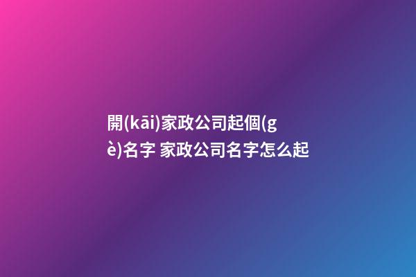開(kāi)家政公司起個(gè)名字 家政公司名字怎么起
